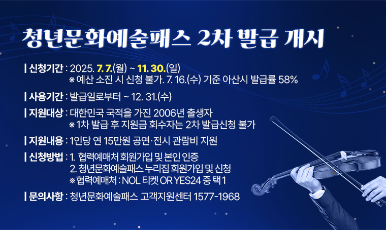 청년문화예술패스 2차 발급 개시
□ 신청기간: 2025. 7. 7.(월) ~ 11. 30.(일) ※ 예산 소진 시 신청 불가. 7. 16.(수) 기준 아산시 발급률 58%
□ 사용기간: 발급일로부터 ~ 12. 31.(수)
□ 지원대상: 대한민국 국적을 가진 2006년 출생자 ※ 1차 발급 후 지원금 회수자는 2차 발급신청 불가
□ 지원내용: 1인당 연 15만원 공연⸱전시 관람비 지원
□ 신청방법
 1. 협력예매처 회원가입 및 본인 인증
 2. 청년문화예술패스 누리집 회원가입 및 신청
 ※ 협력예매처: NOL 티켓 or YES24 중 택 1
□ 문의사항 : 청년문화예술패스 고객지원센터 1577-1968