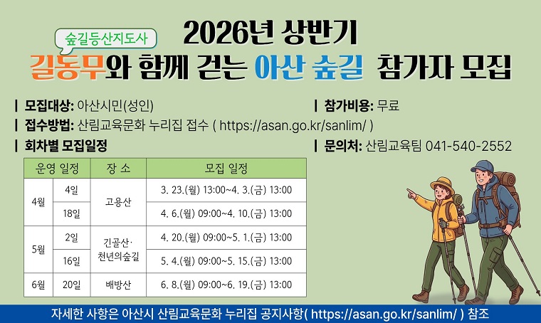 2026년 상반기 길동무와 함께 걷는 아산 숲길 참가자 모집
ㅣ 모집대상: 아산시민(성인)
ㅣ 참가비용: 무료
ㅣ 접수방법: 산림교육문화 누리집 접수 ( https://asan.go.kr/sanlim/ )
ㅣ 회차별 모집일정
ㅣ 문의처: 산림교육팀 041-540-2552
