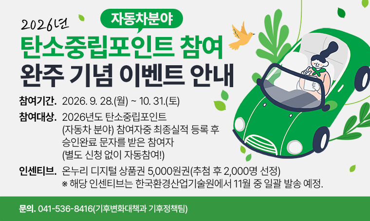 2026년 자동차분야 탄소중립포인트 참여 완주 기념 이벤트 안내
□ 참여기간 : 2026. 9. 28.(월) ~ 10. 31.(토)   
□ 참여대상 : 2026년도 탄소중립포인트(자동차 분야) 참여자중 최종실적 등록 후 승인완료 문자를 받은 참여자(별도 신청 없이 자동참여!)
□ 인센티브 : 온누리 디지털 상품권 5,000원권(추첨 후 2,000명 선정) ※ 해당 인센티브는 한국환경산업기술원에서 11월 중 일괄 발송 예정.
□ 문의 : 041-536-8416(기후변화대책과 기후정책팀)