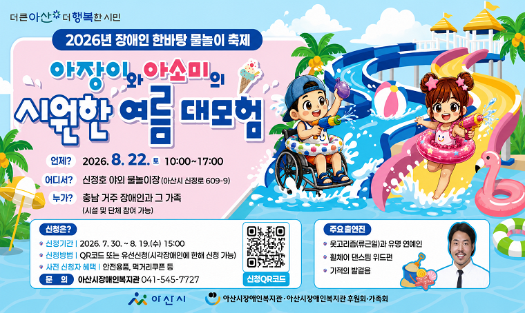 행사명: 2026년 아산시 장애인 한바탕 물놀이 축제
 일시: 2026.8.22.(토), 10:00 ~ 17:00
 장소: 신정호 야외 물놀이장(신정로 609-9)
 참여대상: 충남 거주 장애인과 그 가족(시설 및 단체 참여 가능)
 연락처: 041-545-7727
 개요 및 행사 내용: 
- 충청남도 내 장애인 가족을 위한 물놀이 축제 개최
- 사전 신청을 통한 축제 참여
- 접수 기간: 8.19.(수) 15:00까지
- 접수 방법: QR코드 접속을 통한 온라인 접수
- 사전 신청자 혜택: 안전용품, 먹거리쿠폰 등