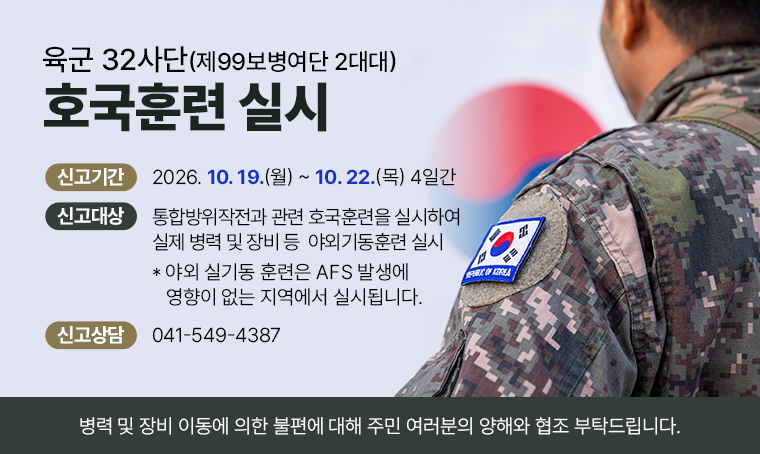 육군 32사단(제99보병여단 2대대) 호국훈련 실시
□ 신고기간 : 2026. 10. 19.(월) ~ 2026. 10. 22.(목) 4일간
□ 신고대상 : 통합방위작전과 관련 호국훈련을 실시하여 실제 병력 및 장비 등 야외기동훈련 실시 * 야외 실기동 훈련은 AFS 발생에 영향이 없는 지역에서 실시됩니다.
□ 신고상담 : 041-549-4387
병력 및 장비 이동에 의한 불편에 대해 주민 여러분의 양해와 협조 부탁드립니다.