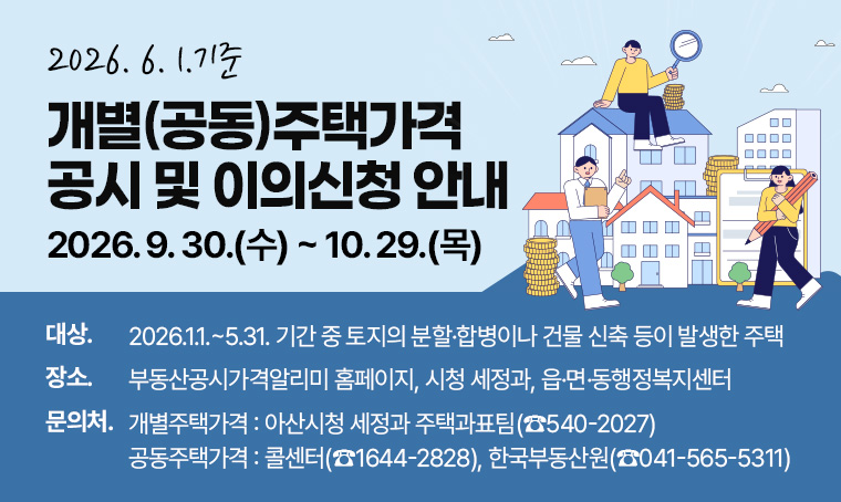 2026. 6. 1. 기준
개별(공동)주택가격 공시 및 이의신청 안내
2026. 9. 30.(수) ~ 10. 29.(목)
□ 대상 : 2026. 1. 1. ~ 5. 31. 기간 중 토지의 분할·합병이나 건물 신축 등이 발생한 주택
□ 장소 : 부동산공시가격알리미 홈페이지, 시청 세정과, 읍·면·동행정복지센터
□ 문의처
 - 개별주택가격 : 아산시 세정과 주택과표팀(☎540-2027)
 - 공동주택가격 : 콜센터(☎1644-2828), 한국부동산원(☎041-565-5311)