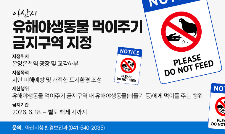 아산시 유해야생동물 먹이주기 금지구역 지정 안내
 1. 지정위치 : 온양온천역 광장 및 교각하부
 2. 지정목적 : 시민 피해예방 및 쾌적한 도시환경 조성
 3. 제한행위 : 유해야생동물 먹이주기 금지구역 내 유해야생동물(비둘기 등)에게 먹이를 주는 행위
 4. 금지기간 : 2026. 6. 18. ~ 별도 해제 시까지
 5. 문의전화 : 아산시청 환경보전과 (☎041-540-2035)