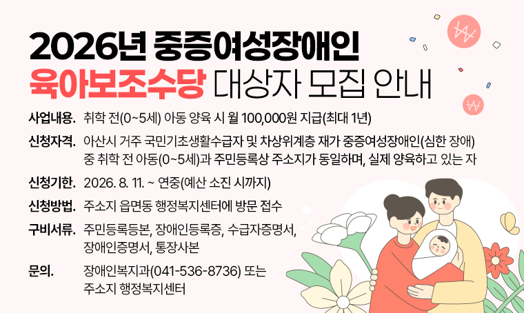 제목 :2026년 중증여성장애인 육아보조수당 대상자 모집 안내
 사업내용 : 취학 전(0~5세) 아동 양육 시 월 100,000원 지급(최대 1년)
 신청자격 : 아산시 거주 국민기초생활수급자 및 차상위계층 재가 중증여성장애인(심한 장애) 중 취학 전 아동(0~5세)과 주민등록상 주소지가 동일하며, 실제 양육하고 있는 자
 신청기한 : 2026. 8. 11. ~ 연중(예산 소진 시까지)
 신청방법 : 주소지 읍면동 행정복지센터에 방문 접수
 구비서류 : 주민등록등본, 장애인등록증, 수급자증명서, 장애인증명서, 통장사본
 문의사항 : 장애인복지과(041-536-8736) 또는 주소지 행정복지센터