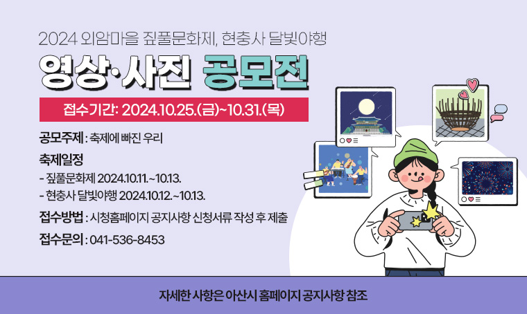 2024 외암마을 짚풀문화제, 현충사 달빛야행
영상·사진 공모전

▣ 접수기간 : 2024.10.25.(금)~10.31.(목)
▣ 공모주제 : 축제에 빠진 우리
▣ 축제일정
- 짚풀문화제 2024.10.11.~10.13. 
- 현충사 달빛야행 2024.10.12.~10.13.
▣ 접수방법: 시청홈페이지 공지사항 신청서류 작성 후 제출
▣ 접수문의: 041-536-8453 
자세한 사항은 아산시 홈페이지 공지사항 참조