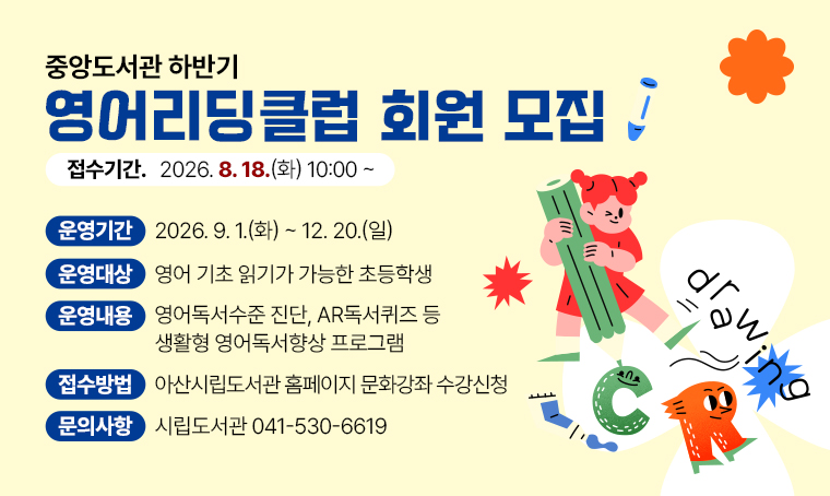 중앙도서관 하반기 ‘영어리딩클럽’ 회원 모집

▶운영기간: 2026. 9. 1.(화) ~ 2026. 12. 20.(일)
▶운영대상: 영어 기초 읽기가 가능한 초등학생
▶운영내용: 영어독서수준 진단, AR독서퀴즈 등 생활형 영어독서향상 프로그램
▶접수기간: 2026. 8. 18.(화) 10:00 ~
▶접수방법: 아산시립도서관 홈페이지 문화강좌 수강신청
▶문의: 시립도서관 041-530-6619

