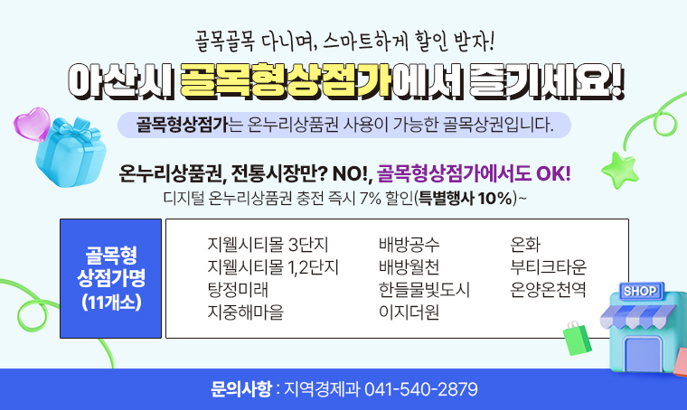  제목 : 골목골목 다니며, 스마트하게 할인 받자! 아산시 골목형상점가에서 즐기세요!
 일정 : 
 연락처 :  지역경제과 041-540-2879
 개요 및 행사 내용: 
골목형상점가가 뭐야 –온누리상품권 사용이 가능한 골목상권을 말해 
와! 전통시장이 아닌데 상시 7%할인되는 디지털 온누리 상품권 사용이 가능하다고?  - 어딘데? 바로 여기야!



골목형상점가명(11개소)
지웰시티몰 3단지
지웰시티몰 1,2단지
탕정미래
지중해마을
배방공수
배방월천
한들물빛도시
이지더원
온화
부티크타운
온양온천역

온누리상품권, 전통시장만? NO!, 골목형상점가에서도 OK!
디지털 온누리상품권 충전 즉시 7% 할인(특별행사 10%)~