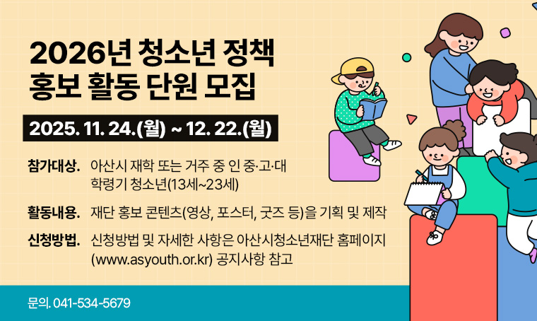 제목 : 2026년 청소년 정책 홍보 활동 단원 모집
 접수기간 : 25. 11. 24.(월) ~ 25. 12. 22.(월) 까지
 연락처 : 041-534-5679
 개요 및 행사 내용: 
- 참가대상: 아산시 재학 또는 거주 중 인 중·고·대 학령기 청소년(13세~23세)
- 활동내용: 재단 홍보 콘텐츠(영상, 포스터, 굿즈 등)을 기획 및 제작
- 신청방법 및 자세한 사항은 아산시청소년재단 홈페이지(www.asyouth.or.kr) 
  공지사항 참고