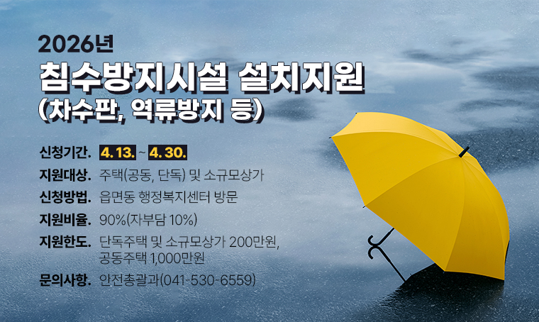 2026년 침수방지시설(차수판, 역류방지 등) 설치 지원
- 지원대상: 주택(공동, 단독) 및 소규모상가
- 신청빙법: 읍면동 행정복지센터 방문
- 신청기간: 4.13. ~ 4.30.
- 지원비율: 90%(자부담 10%)
- 지원한도: 단독주택 및 소규모상가 200만원, 공동주택 1,000만원
- 문의: 안전총괄과(041-530-6559)