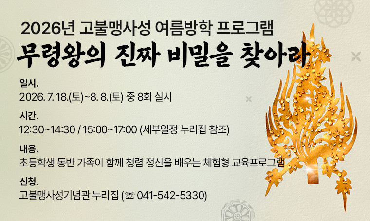제    목: 2026년 고불맹사성 여름방학 프로그램 ‘무령왕의 진짜 비밀을 찾아라’
일    시: 2026. 7. 18.(토)~8. 8.(토) 중 8회 실시
시    간: 12:30~14:30 / 15:00~17:00 (세부일정 누리집 참조)
내    용: 초등학생 동반 가족이 함께 청렴 정신을 배우는 체험형 교육프로그램
신청방법: 고불맹사성기념관 누리집 (☏ 041-542-5330)