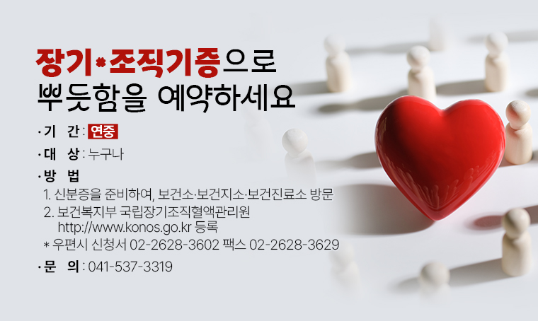 장기·조직기증으로 뿌듯함을 예약하세요.
□ 기간 : 연중
□ 대상 : 누구나
□ 방법
 1. 신분증을 준비하여, 보건소 보건지소 보건진료소 방문
 2. 보건복지부 국립장기조직혈액관리원 http://www.konos.go.kr 등록 
 * 우편시 신청서 02-2628-3602 팩스 02-2628-3629 
□ 문의 : 041-537-3319