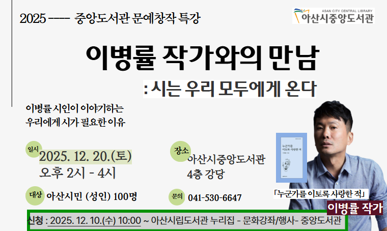   중앙도서관 <이병률 작가와의 만남: 시는 우리에게 온다> 운영 안내
 - 일시 : 2025.12.20.(토) 14:00~16:00
 - 장소 : 아산시중앙도서관 4층 강당
 - 대상 : 아산시민(성인) 100명
 - 신청 : 2025.12.10.(수) 10:00~ 아산시립도서관 누리집 선착순
 - 내용 : 이병률 시인이 이야기하는 우리에게 시가 필요한 이유
 - 문의 : 041-530-6647