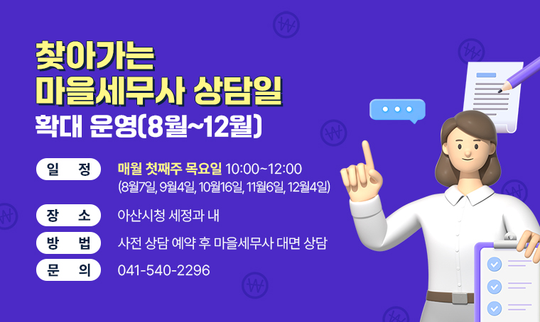 찾아가는 마을세무사 상담일 
확대 운영(8월~12월)
□ 일정 : 매월 첫째주 목요일 10:00~12:00 (8월7일, 9월4일, 10월16일, 11월6일, 12월4일)
□ 장소 : 아산시청 세정과 내
□ 방법 : 사전 상담 예약 후 마을세무사 대면 상담
□ 문의 : 041-540-2296
