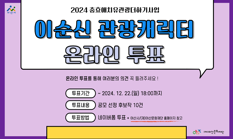  제목 : 이순신 관광캐릭터 온라인 투표
 일정 : 2024. 12. 17.~ 12. 22.
 문의전화 : (재)아산문화재단 축제기획팀 041-530-6318
 내용
 - 이순신 관광 캐릭터 리뉴얼 공모전" 1차 심사 통과작 10건에 대해 의견반영을 위한 2차 온라인 투표 진행 
 - 네이버폼 투표: https://naver.me/GV20G74M