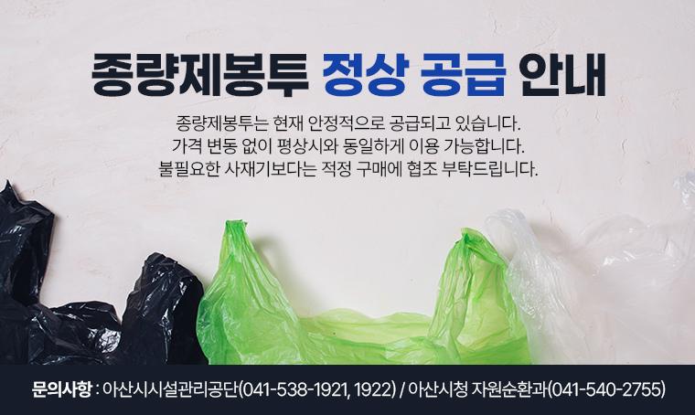  제목 : 종량제봉투 정상 공급 안내
 ■내용: · 종량제봉투는 현재 안정적으로 공급되고 있습니다.
         · 가격 변동 없이 평상시와 동일하게 이용 가능합니다.
         · 불필요한 사재기보다는 적정 구매에 협조 부탁드립니다.
 ■ 문의: 아산시시설관리공단(☎041-538-1921, 1922)
          아산시청 자원순환과(☎041-540-2755)