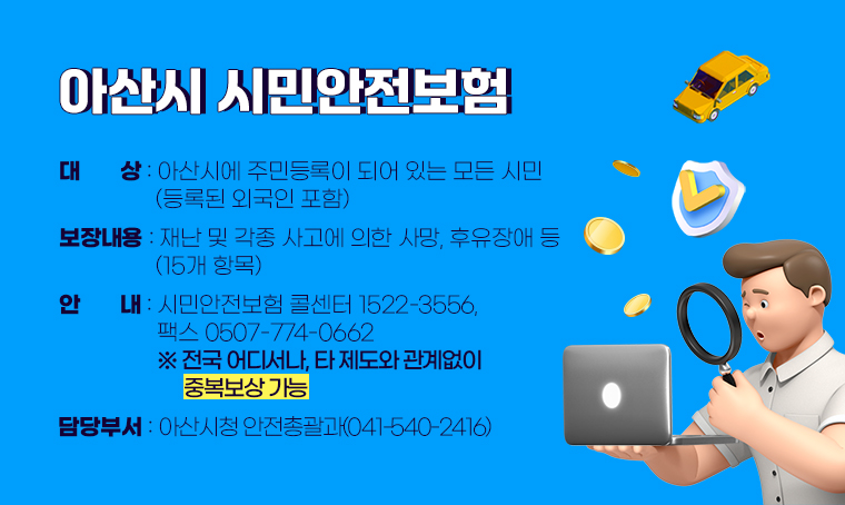 아산시 시민안전보험
□ 대상 : 아산시에 주민등록이 되어 있는 모든 시민(등록된 외국인 포함) 
□ 보장내용 : 재난 및 각종 사고에 의한 사망, 후유장애 등(15개 항목)  
□ 안내 : 시민안전보험 콜센터 1522-3556,  팩스 0507-774-0662 ※ 전국 어디서나, 타 제도와 관계없이 중복보상 가능
□ 담당부서 : 아산시청 안전총괄과(041-540-2416)   