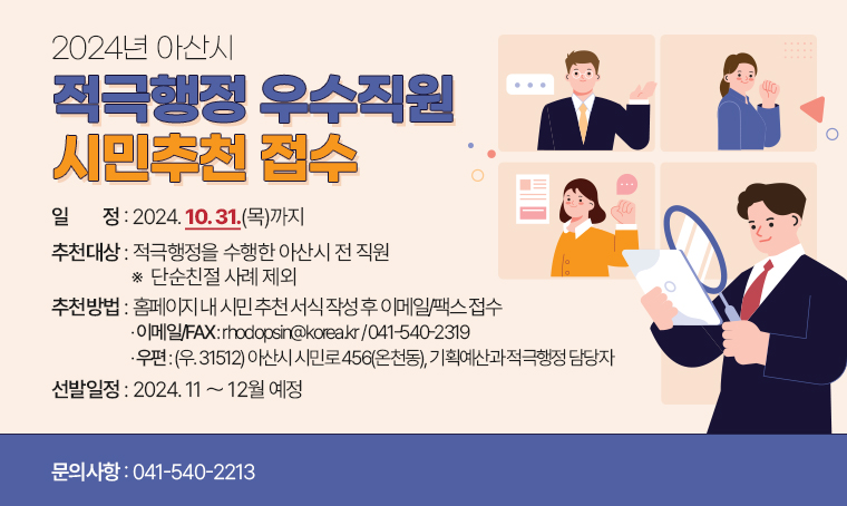 2024년 아산시 적극행정 우수직원 시민추천 접수
□ 일정 : 2024. 10. 31.(목)까지 
□ 추천대상 : 적극행정을 수행한 아산시 전 직원 ※  단순친절 사례 제외
□ 추천방법 : 홈페이지 내 시민 추천 서식 작성 후 이메일/팩스 접수
· 이메일/FAX : rhodopsin@korea.kr / 041-540-2319
· 우편: (우. 31512) 아산시 시민로 456(온천동), 기획예산과 적극행정 담당자
□ 선발일정 : 2024. 11 ～ 12월 예정
□ 문의사항 : 041-540-2213