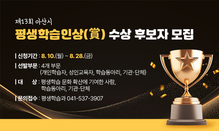 제13회 아산시 평생학습인상(賞) 수상 후보자 모집
○ 신청기간: 8. 10.(월)～8. 28.(금)
○ 선발부문: 4개 부문(개인학습자, 성인교육자, 학습동아리, 기관단체)
○ 대    상: 평생학습 문화 확산에 기여한 사람, 학습동아리, 기관단체
○ 문의 및 접수처: 평생학습과 041-537-3907