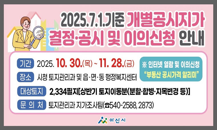  내  용: 2025.7.1.기준 개별공시지가 결정‧공시 및 이의신청 안내
  기  간: 2025. 10. 30.(목) ~ 11. 28.(금)
  대  상: 2,334필지[상반기 토지이동분(분할‧합병‧지목변경 등)]
  장  소: 아산시청 토지관리과 및 읍․면․동 행정복지센터
  문  의: 토지관리과 지가조사팀 ☎ 041-540-2588, 2873
 ※ 인터넷 열람⇒“부동산 공시가격 알리미”