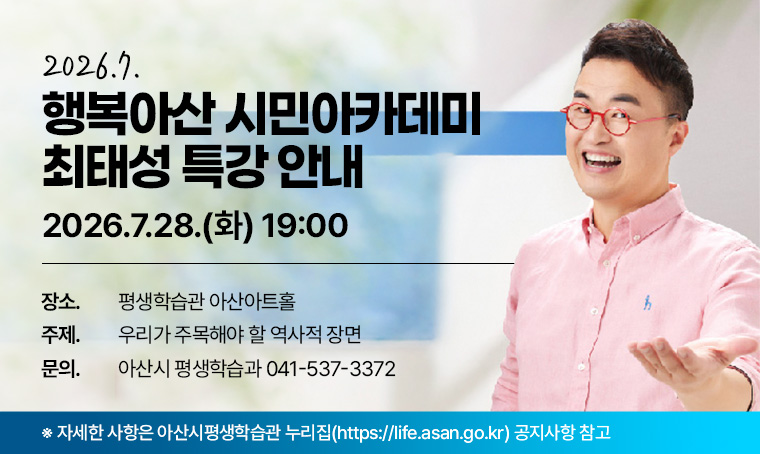 2026. 7월 행복아산 시민아카데미 최태성 특강 안내
 ❙일시: 2026. 7. 28.(화) 19:00
 ❙장소: 평생학습관 아산아트홀
 ❙주제: 우리가 주목해야 할 역사적 장면
 ❙문의: 아산시 평생학습과 041-537-3372
   ※ 자세한 사항은 아산시평생학습관 누리집(https://life.asan.go.kr) 공지사항 참고
