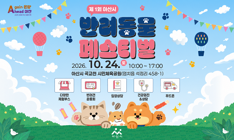Again 온양 Ahead 아산 2025-2026 아산 방문의 해
제1회 아산시 반려동물 페스티벌 개최
2026. 10. 24.(토) 10:00 ~ 17:00
아산시 곡교천 시민체육공원(염치읍 석정리 458-1)
○ 다양한 체험부스
○ 반려견 운동회
○ 입양상담
○ 건강검진&상담
○ 푸드존
아산시