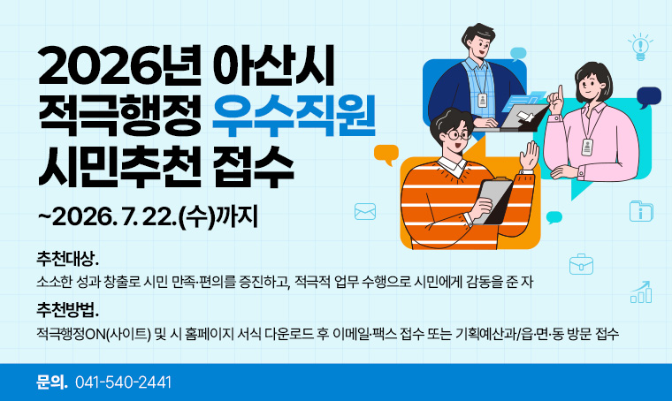   · 제    목 : 2026년 아산시 적극행정 우수직원 시민추천 접수
  · 추천기간 : ~2026. 7. 22.(수)까지
  · 추천대상: 소소한 성과 창출로 시민 만족·편의를 증진하고, 적극적 업무 수행으로 시민에게 감동을 준 자
  · 추천방법: 적극행정ON(사이트) 및 시 홈페이지 서식 다운로드 후 이메일·팩스 접수 또는 기획예산과/읍·면·동 방문 접수 
  · 연 락 처 : 041-540-2441