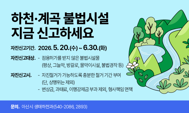 하천·계곡 불법시설 지급 신고하세요
    ○ 자진신고기간: 2026. 5. 20.(수)~6.30.(화)
   ○ 자진신고대상: 점용허가를 받지 않은 불법시설물
                   (평상, 그늘막, 방갈로, 물막이시설, 불법경작 등)
   ○ 자진신고시
     - 자진철거가 가능하도록 충분한 철거 기간 부여(단, 상행위는 제외)
     - 변상금, 과태료, 이행강제금 부과 제외, 형사책임 면책
   ○ 문 의 : 아산시 생태하천과(☎540-2086, 2893)