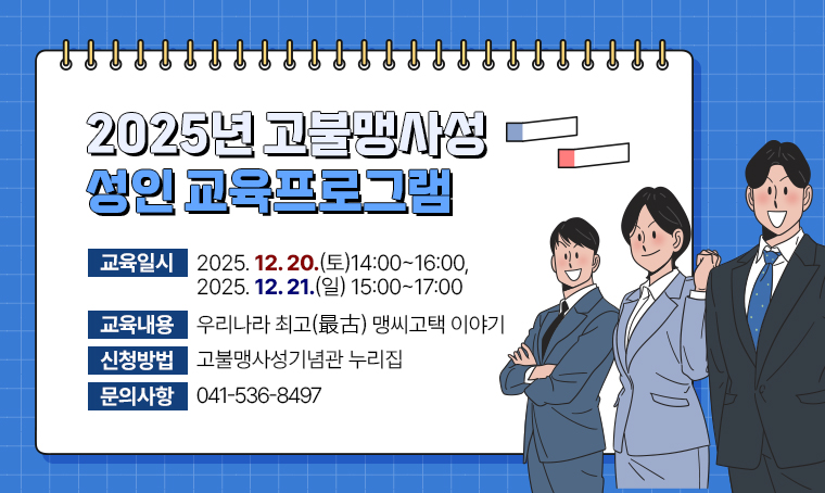 제     목: 2025년 고불맹사성 성인 교육프로그램
일     시: 2025. 12. 20.(토)14:00~16:00, 2025. 12. 21.(일) 15:00~17:00
내     용: 우리나라 최고(最古) 맹씨고택 이야기
신청방법: 고불맹사성기념관 누리집 
문의사항: 041-536-8497