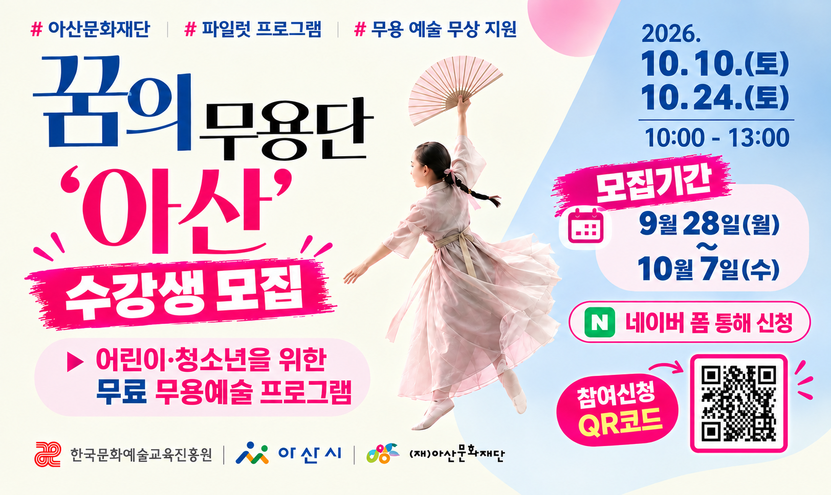 #아산문화재단 #파일럿 프로그램 #무용 예술 무상 지원
꿈의 무용단 '아산' 수강생 모집
▶ 어린이·청소년을 위한 무료 무용예술 프로그램
2026. 10. 10.(토), 10. 24.(토) / 10:00 ~ 13:00 
□ 모집기간 : 9월 28일(월) ~ 10월 7일(수)
□ 네이버 폼 톰해 신청
 - 참여신청 QR코드 바로가기 : https://naver.me/xk9dhbs8
한국문화예술교육진흥원, 아산시, (재)아산문화재단