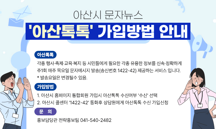 아산시 문자뉴스 '아산톡톡' 가입방법 안내
○ 아산톡톡
 - 각종 행사·축제·교육·복지 등 시민들에게 필요한 각종 유용한 정보를 신속·정확하게 주1회 매주 목요일 문자메시지 발송(송신번호 1422-42) 제공하는 서비스 입니다.
 * 발송요일은 변경될수 있음.
○ 가입방법
 1. 아산시 홈페이지 통합회원 가입시 아산톡톡 수신여부 '수신' 선택
 2. 아산시 콜센터 '1422-42' 통화후 상담원에게 아산톡톡 수신 가입신청
○ 문의 : 홍보담당관 전략홍보팀 041-540-2482 