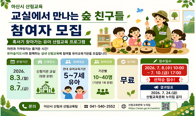- 교실에서 만나는 숲 친구들 -산림교육 참여기관 모집
모집대상: 아산시 관내 어린이집과 유치원 중 정기반 미참여 기관
접수기간: 7.8.(수) 10시~7.10.(금) 17시
접수방법: 아산시 산림교육문화 누리집( https://asan.go.kr/sanlim/ )
문의: 041-540-2552
※자세한 사항은 모집공고문 확인
