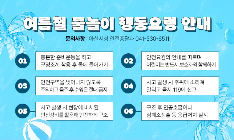 제목: 여름철 물놀이 행동요령 안내
여름철 물놀이 행동요령 안내
 1. 충분한 준비운동을 하고 구명조끼 착용 후 물에 들어가기
 2. 안전요원의 안내를 따르며 어린이는 반드시 보호자와 함께하기
 3. 안전구역을 벗어나지 않도록 주의하고 음주 후 수영은 절대 금지
 4. 사고 발생 시 주위에 소리쳐 알리고 즉시 119에 신고
 5. 사고 발생 시 현장에 비치된 안전장비를 활용해 안전하게 구조
 6. 구조 후 인공호흡이나 심폐소생술 등 응급처치 실시
문의: 아산시청 안전총괄과 041-530-6511