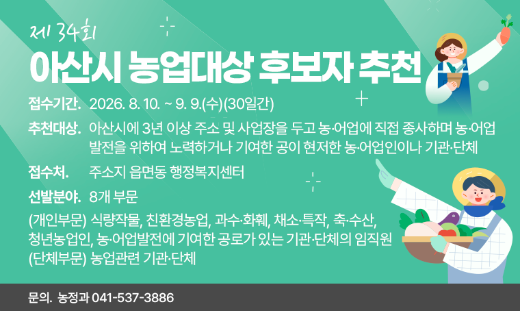 제    목 : 2026년 제34회 아산시 농업대상 후보자 추천
접수기간 : 2026. 8. 10. ~ 9. 9.(수)(30일간)
선발분야 : 8개 부문
 -(개인부문) 식량작물, 친환경농업, 과수·화훼, 채소·특작, 축·수산, 청년농업인, 농·어업발전에 기여한 공로가 있는 기관·단체의 임직원
 -(단체부문) 농업관련 기관·단체
추천대상 : 아산시에 3년 이상 주소 및 사업장을 두고 농·어업에 직접 종사하며 농·어업 발전을 위하여 노력하거나 기여한 공이 현저한 농·어업인이나 기관·단체
접 수 처 : 주소지 읍면동 행정복지센터
문의 : 농정과 041-537-3886
