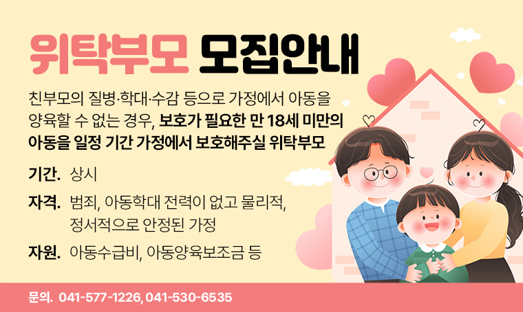 - 제목: 위탁부모 모집안내
 •대상: 친부모의 질병‧학대‧수감 등으로 가정에서 아동을 양육할 수 없는 경우, 보호가 필요한 만 18세 미만의 아동을 일정 기간 가정에서 보호해주실 위탁부모
 •기간: 상시
 •자격: 범죄, 아동학대 전력이 없고 물리적, 정서적으로 안정된 가정
 •자원: 아동수급비, 아동양육보조금 등
 •문의: 041-577-1226, 041-530-6535