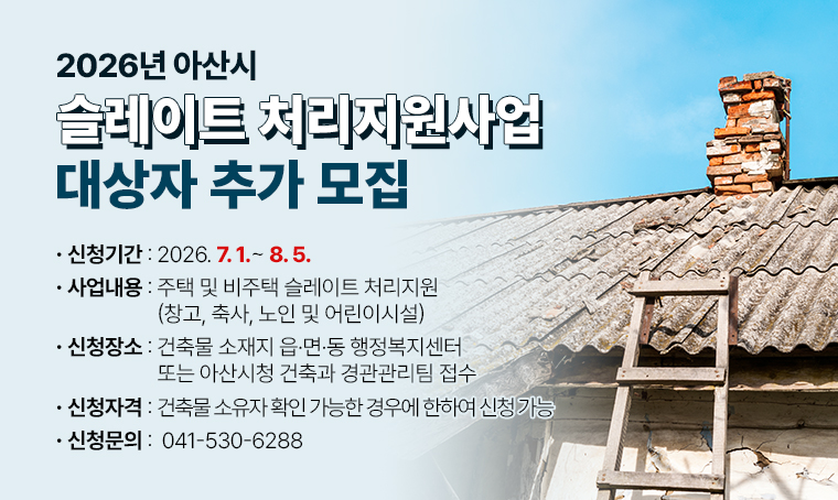 제    목 : 2026년 아산시 슬레이트 처리지원사업 대상자 추가 모집
 사업내용 : 주택 및 비주택(창고, 축사, 노인 및 어린이시설) 슬레이트 처리지원
 신청기간 : 2026. 7. 1. ∼ 2026. 8. 5.
 신청장소 : 건축물 소재지 읍·면·동 행정복지센터 또는 아산시청 건축과 경관관리팀 접수
 신청자격 : 건축물 소유자 확인 가능한 경우에 한하여 신청 가능
 신청문의 : ☎ 041-530-6288
