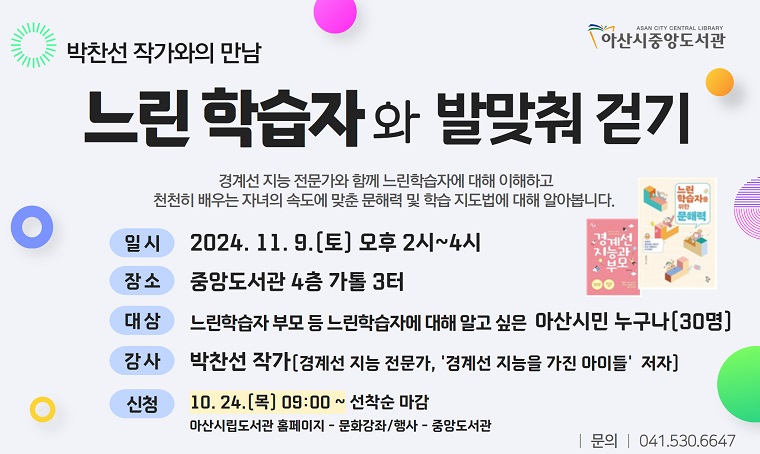 중앙도서관 <느린학습자와 발맞춰 걷기: 박찬선 작가와의 만남>
- 일시: 2024. 11. 9.(토) 14:00~16:00
- 대상: 느린학습자 아동의 부모 등 관심 있는 아산시민 (30명)
- 강사: 박찬선(경계선 지능 전문가, 작가)
- 내용: 느린학습자 이해, 느린학습자 자녀 문해 및 학습 지도법
- 신청: 10. 24.(목) 09:00 ~ 아산시립도서관 누리집 온라인 신청
- 문의: 041-530-6647