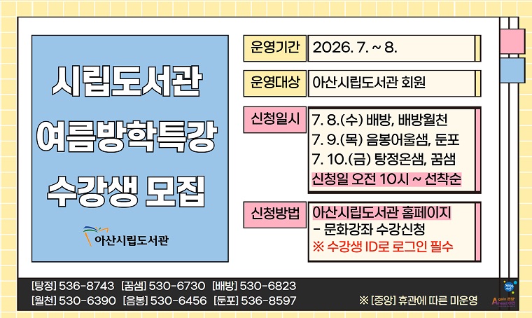 2026년 아산시립도서관 여름방학특강 수강생 모집
 · 운영일정: 2026. 7. ~ 8.
 · 대상: 아산시립도서관 회원
 · 접수일정 : 2026. 7. 8.(수) ~ 7. 10.(금) 10:00~ 선착순 마감  *도서관별 일정 상이
 · 신청방법: 아산시립도서관 홈페이지 접수
 · 문의: 각 도서관 또는 탕정온샘운영팀(041-536-8743)