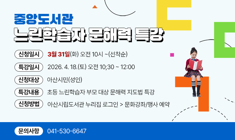 - 중앙도서관 느린학습자 문해력 특강
일시: 2026. 4. 18.(토) 오전 10;30~12:00
대상: 아산시민(성인)
내용: 초등 느린학습자 부모 대상 문해력 지도법 특강
신청일시: 3월 31일(화) 오전 10시~(선착순)
신청: 아산시립도서관 누리집 로그인 > 문화강좌/행사 예약
문의: 041-530-6647