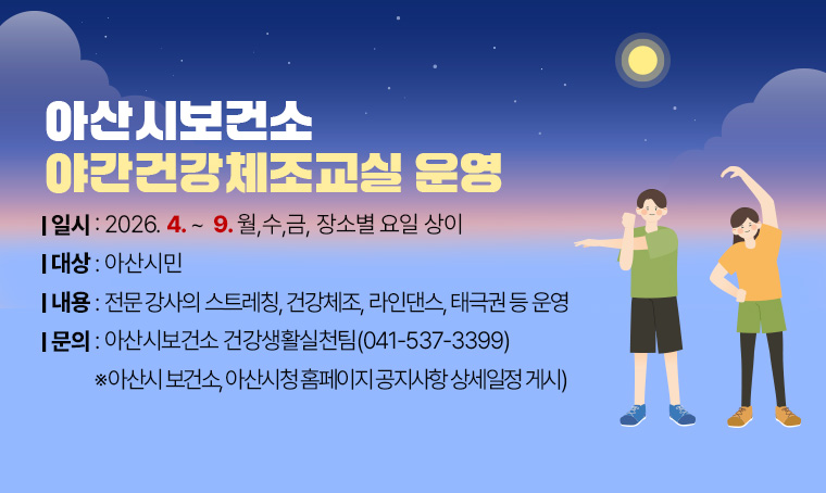 < 아산시보건소 야간건강체조교실 운영 >
(대    상) 아산시민
(일    시) 2026. 4. ~ 9. 월, 수, 금, 장소별 요일 상이
(내    용) 전문 강사의 스트레칭, 건강체조, 라인댄스, 태극권 등 운영
(문    의) 아산시보건소 건강생활실천팀(041-537-3449)
 ※아산시 보건소, 아산 시청 홈페이지 공지사항 상세일정 게시
