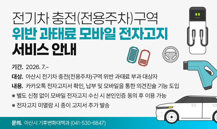 제목: 전기차 충전(전용주차)구역 위반 과태료 모바일 전자고지 서비스 안내 
기간: 2026. 7.~ 
대상: 아산시 전기차 충전(전용주차)구역 위반 과태료 부과 대상자
내용: 카카오톡 전자고지서 확인, 납부 및 모바일을 통한 의견진술 기능 도입
 ※ 별도 신청 없이 모바일 전자고지 수신 시 본인인증 동의 후 이용 가능
 ※ 전자고지 미열람 시 종이 고지서 추가 발송
문의: 아산시 기후변화대책과 (☎041-530-6847)