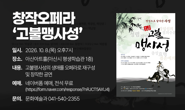 창작오페라 '고불맹사성'
□ 일시 : 2026. 10. 8.(목) 오후7시
□ 장소 : 아산아트홀(아산시 평생학습관 1층)
□ 내용 : 고불맹사성의 생애를 오페라로 재구성 및 창작한 공연
□ 예매 : 네이버폼 예매, 전석 무료
 - https://form.naver.com/response/7nRJCT5AXU4
□ 문의 : 문화예술과 041-540-2355