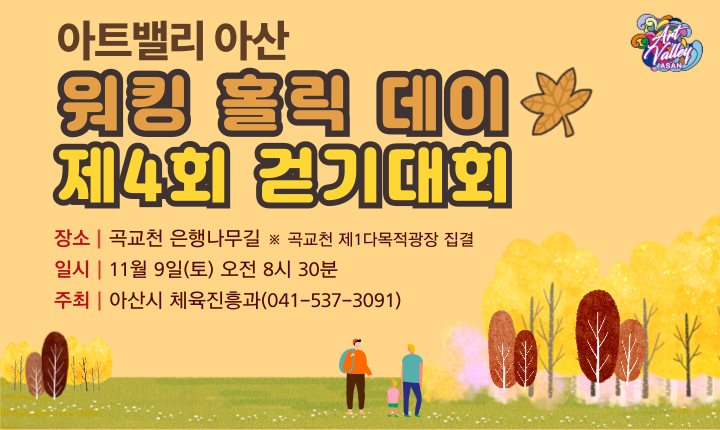 (로고)ArtValley ASAN
아트밸리 아산 워킹 홀릭 데이 제4회 걷기대회
□ 장소 : 곡교천 은행나무길 ※곡교천 제1다목적광장 집결
□ 일시 : 11월 9일(토) 오전 8시 30분
□ 주최 : 아산시 체육진흥과(041-537-3091)