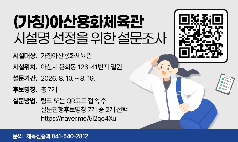 (가칭)아산용화체육관 시설명 선정을 위한 설문조사
 ㅇ (시설대상) (가칭)아산용화체육관
 ㅇ (시설위치) 아산시 용화동 126-41번지 일원
 ㅇ (설문기간) 2026. 8. 10. ~ 8. 19.
 ㅇ (후보명칭) 총 7개
 ㅇ (설문방법) 링크 또는 QR코드 접속 후 설문진행(후보명칭 7개 중 2개 선택)
  - 링크 주소: https://naver.me/5l2qc4Xu
문의 : 체육진흥과 041-540-2812