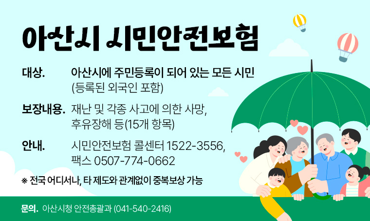 아산시 시민안전보험
 ․대상: 아산시에 주민등록이 되어 있는 모든 시민(등록된 외국인 포함) 
 ․보장내용: 재난 및 각종 사고에 의한 사망, 후유장해 등(15개 항목)  
 ․안내: 시민안전보험 콜센터 1522-3556,  팩스 0507-774-0662
     ※ 전국 어디서나, 타 제도와 관계없이 중복보상 가능
 ․담당부서: 아산시청 안전총괄과(041-540-2416)   