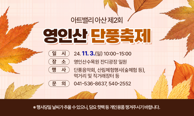 아트밸리 아산 제2회 영인산 단풍축제
□ 일시 :  24. 11. 3.(일) 10:00~15:00
□ 장소 : 영인산수목원 잔디광장 일원
□ 행사 : 단풍음악회, 산림체험행사(숲체험 등), 먹거리 및 직거래장터 등
□ 문의 : 041-536-8637, 540-2552
※행사당일 날씨가 추울 수 있으니, 담요 핫팩 등 개인용품 챙겨주시기 바랍니다.