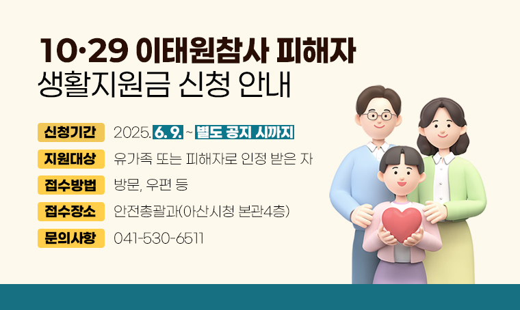 10·29 이태원참사 피해자 생활지원금 신청 안내
□ 신청기간 : 2025. 6. 9. ~ 별도 공지 시까지
□ 지원대상 : 유가족 또는 피해자로 인정 받은 자
□ 접수방법 : 방문, 우편 등
□ 접수장소 : 안전총괄과(아산시청 본관4층)
□ 문의사항 ：041-530-6511