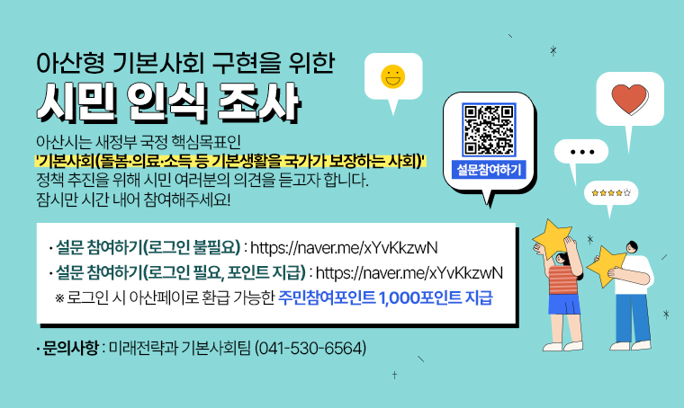  제목 : 아산형 기본사회 구현을 위한 시민 인식 조사
 일정 : 2025.10.27. ~ 11.21.
 개요 및 행사 내용: 
 - 참여 방법: 네이버 폼 설문조사
 - 아산형 기본사회 정책 수립의 기초자료로 활용 예정
 - 아산페이로 전환 가능한 주민참여포인트 1000P 지급 예정