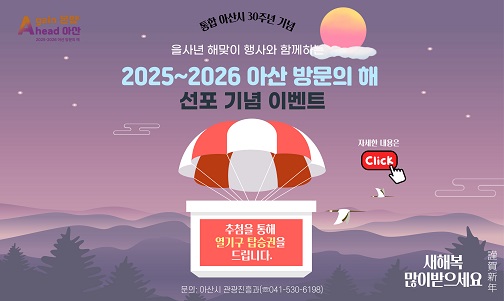 <아산 방문의 해 선포 기념 해맞이 행사와 함께하는 열기구 탑승 이벤트>
응모기간: 2024. 12. 19.(목) 09:00~12. 25.(수) 23:30
참여방법: 네이버 폼 이벤트 응모 신청서 제출(아산시 sns 또는 누리집 확인)
당첨특전: 열기구 탑승권(2025. 1. 1. 해맞이 행사 시 운행)
당첨자발표: 2024. 12. 27.(금) ※ 무작위 추첨 후 누리집 공지 및 개별 통지
문의: 041-530-6198