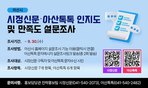 아산시 시정신문·아산톡톡 인지도 및 만족도 설문조사
조사후 설문 결과분석을 토대로 시정신문 및 아산톡톡 운영에 반영. 
조사기간 : ~ 9. 30.(수)
조사방법 : 아산시 홈페이지 설문조사 기능 이용(클릭시 연결)
                 아산톡톡 문자메시지 설문조사링크 발송(총 2회 발송)
조사대상 : 시정신문 구독자 및 아산톡톡 문자수신 시민
조사항목 : 시정신문 7개 항목, 아산톡톡 6개 항목
문의사항 : 홍보담당관 전략홍보팀 시정신문(041-540-2073), 아산톡톡(041-540-2482)
 QR코드
시정신문 : https://asan.go.kr/main/poll/?m_mode=view&pds_no=20260824095352ncmp5c7nvocroovgdvoh1uo6e7&PageNo=1
아산톡톡 : https://asan.go.kr/main/poll/?m_mode=view&pds_no=20260824094127ncmp5c7nvocroovgdvoh1uo6e7&PageNo=1