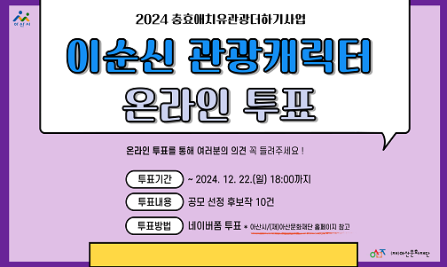  제목 : 이순신 관광캐릭터 온라인 투표
 일정 : 2024. 12. 17.~ 12. 22.
 문의전화 : (재)아산문화재단 축제기획팀 041-530-6318
 내용
 - 이순신 관광 캐릭터 리뉴얼 공모전" 1차 심사 통과작 10건에 대해 의견반영을 위한 2차 온라인 투표 진행 
 - 네이버폼 투표: https://naver.me/GV20G74M